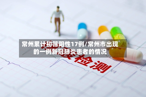 常州累计初筛阳性17例/常州市出现的一例新冠肺炎患者的情况-第1张图片