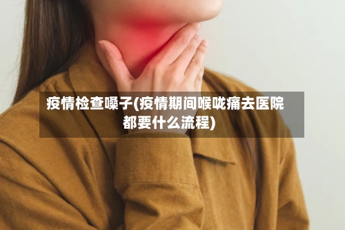 疫情检查嗓子(疫情期间喉咙痛去医院都要什么流程)-第3张图片