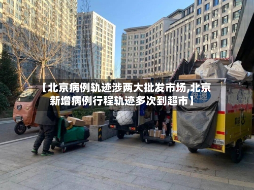 【北京病例轨迹涉两大批发市场,北京新增病例行程轨迹多次到超市】-第1张图片