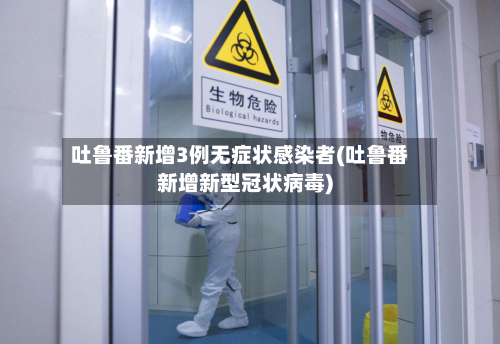 吐鲁番新增3例无症状感染者(吐鲁番新增新型冠状病毒)-第3张图片