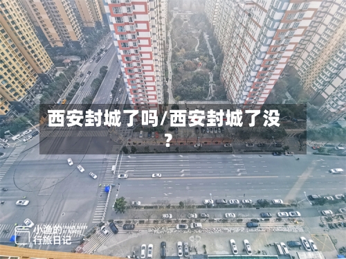 西安封城了吗/西安封城了没?-第1张图片