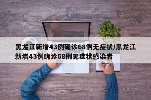 黑龙江新增43例确诊68例无症状/黑龙江新增43例确诊68例无症状感染者