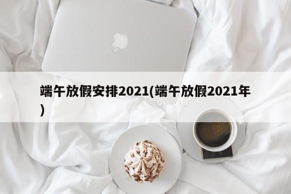 端午放假安排2021(端午放假2021年)